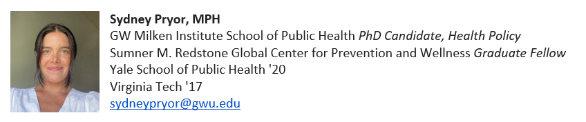 Sydney Pryor, MPH. GWSPH PhD candidate, health policy. Sumner M. Redstone Global Center for Prevention and wellness graduate fellow. Yale School of Public Health '20, Virginia Tech '17. sydneypryor@gwu.edu